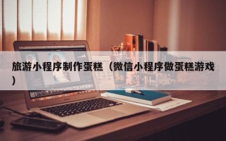 磐石旅游小程序制作蛋糕（微信小程序做蛋糕游戏）